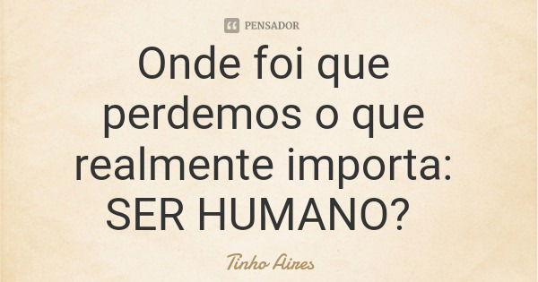 Onde foi que perdemos o que realmente importa: SER HUMANO?... Frase de Tinho Aires.