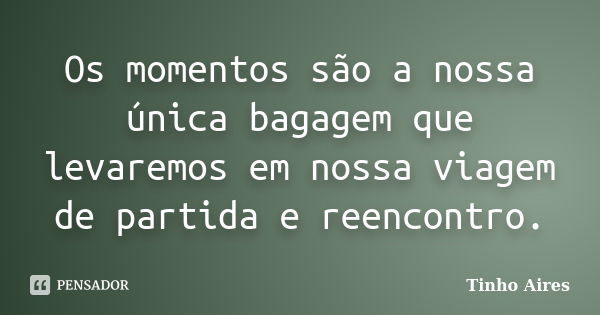 Os momentos são a nossa única bagagem que levaremos em nossa viagem de partida e reencontro.... Frase de Tinho Aires.