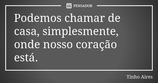 Podemos chamar de casa, simplesmente, onde nosso coração está.... Frase de Tinho Aires.