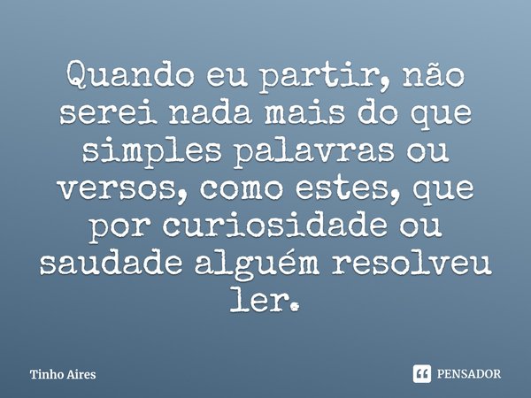 ⁠Quando eu partir, não serei nada mais do que simples palavras ou versos, como estes, que por curiosidade ou saudade alguém resolveu ler.... Frase de Tinho Aires.