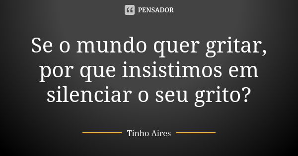 Se o mundo quer gritar, por que insistimos em silenciar o seu grito?... Frase de Tinho Aires.