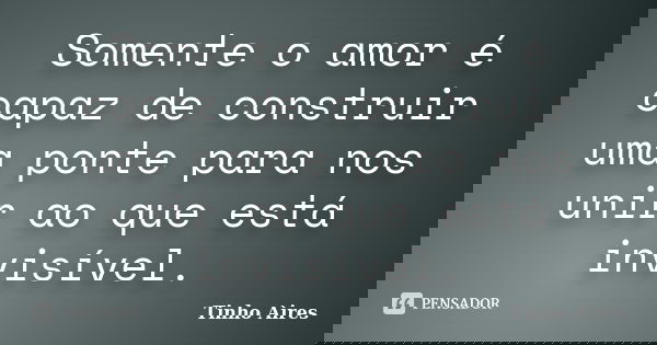Somente o amor é capaz de construir uma ponte para nos unir ao que está invisível.... Frase de Tinho Aires.