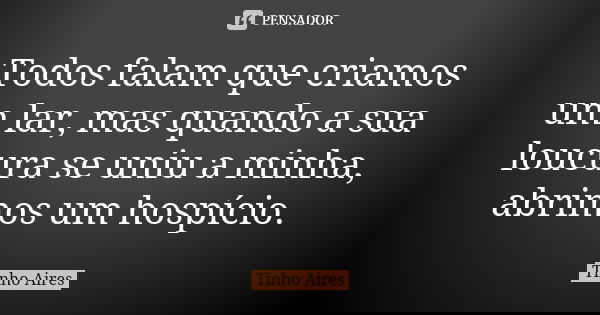 Todos falam que criamos um lar, mas quando a sua loucura se uniu a minha, abrimos um hospício.... Frase de Tinho Aires.
