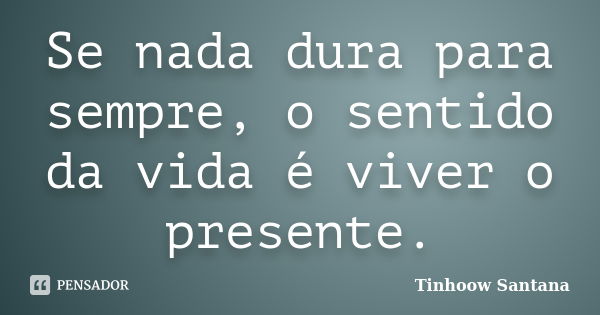 Se nada dura para sempre, o sentido da vida é viver o presente.... Frase de Tinhoow Santana.