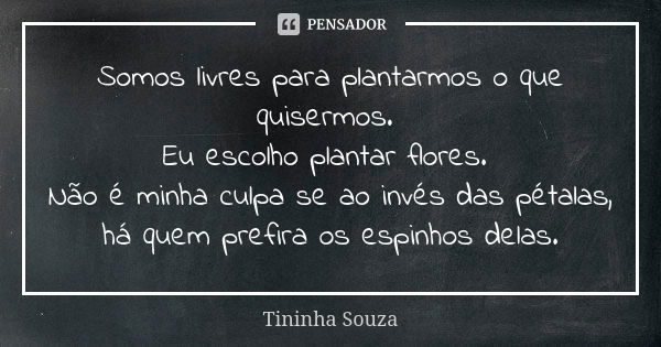 Somos livres para plantarmos o que quisermos. Eu escolho plantar flores. Não é minha culpa se ao invés das pétalas, há quem prefira os espinhos delas.... Frase de Tininha Souza.