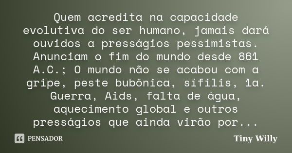 Quem acredita na capacidade evolutiva do ser humano, jamais dará ouvidos a presságios pessimistas. Anunciam o fim do mundo desde 861 A.C.; O mundo não se acabou... Frase de Tiny Willy.