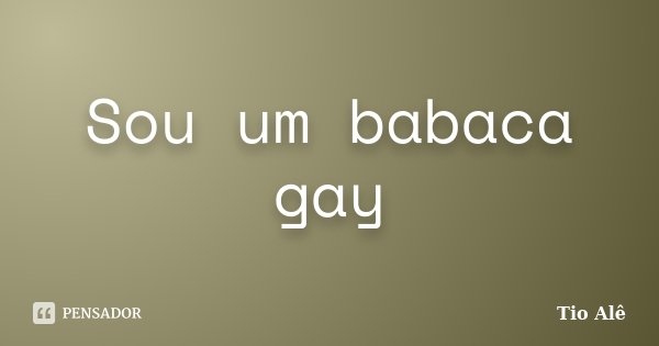 Sou um babaca gay... Frase de Tio Alê.