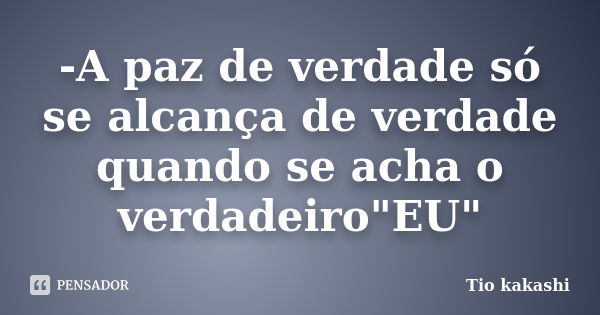 -A paz de verdade só se alcança de verdade quando se acha o verdadeiro"EU"... Frase de Tio kakashi.