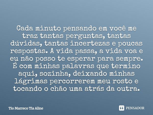 Cada minuto pensando em você me traz tantas perguntas, tantas dúvidas, tantas incertezas e poucas respostas. A vida passa, a vida voa e eu não posso te esperar ... Frase de Tio Marreco Tia Aline.