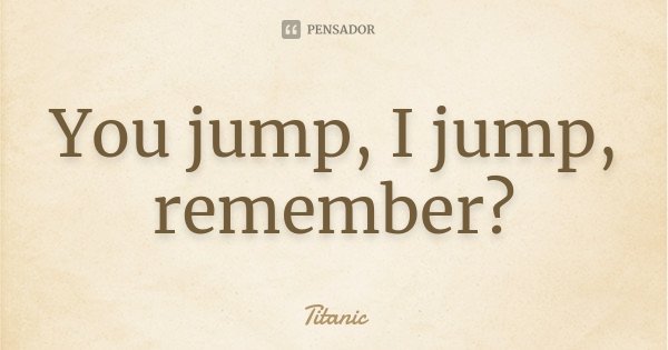 You jump, I jump, remember?... Frase de Titanic.