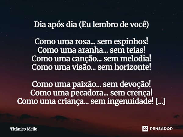Dia após dia (Eu lembro de você) Como uma rosa... sem espinhos! Como uma aranha... sem teias! Como uma canção... sem melodia! Como uma visão... sem horizonte! ... Frase de TITÂNICO MELLO.