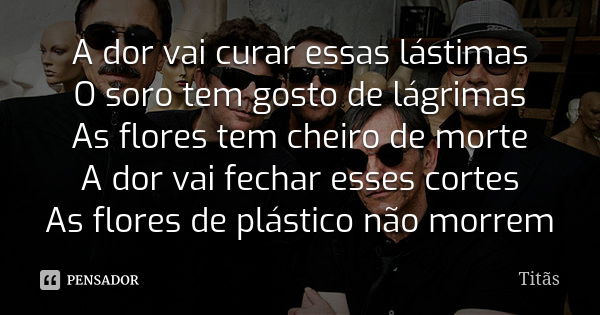 A dor vai curar essas lástimas O soro tem gosto de lágrimas As flores tem cheiro de morte A dor vai fechar esses cortes As flores de plástico não morrem... Frase de Titãs.