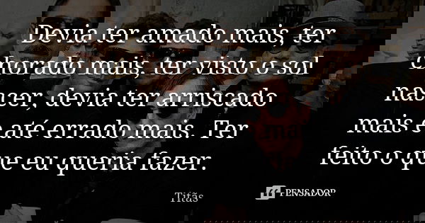 Devia ter amado mais, ter chorado mais, ter visto o sol nascer, devia ter arriscado mais e até errado mais. Ter feito o que eu queria fazer.... Frase de Titãs.