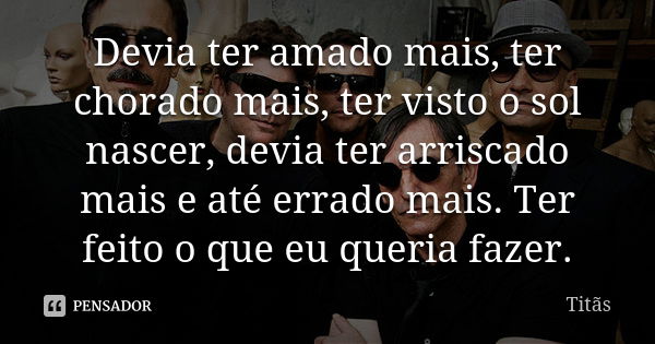 Devia ter amado mais, ter chorado mais, ter visto o sol nascer, devia ter arriscado mais e até errado mais. Ter feito o que eu queria fazer.... Frase de Titãs.