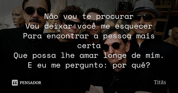 Não vou te procurar Vou deixar você me esquecer Para encontrar a pessoa mais certa Que possa lhe amar longe de mim. E eu me pergunto: por quê?... Frase de Titãs.