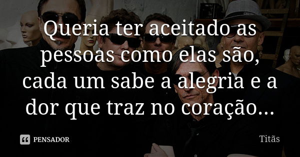 Queria ter aceitado as pessoas como elas são, cada um sabe a alegria e a dor que traz no coração...... Frase de Titãs.