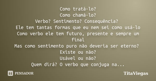 Como tratá-lo? Como chamá-lo? Verbo? Sentimento? Consequência? Ele tem tantas formas que eu nem sei como usá-lo Como verbo ele tem futuro, presente e sempre um ... Frase de TitaViegas.