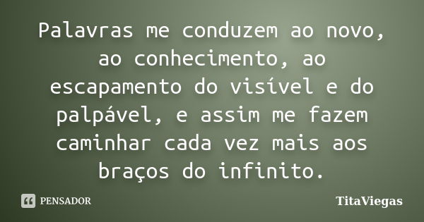 Palavras me conduzem ao novo, ao conhecimento, ao escapamento do visível e do palpável, e assim me fazem caminhar cada vez mais aos braços do infinito.... Frase de TitaViegas.