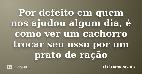 Por defeito em quem nos ajudou algum dia, é como ver um cachorro trocar seu osso por um prato de ração... Frase de TiTiDamasceno.