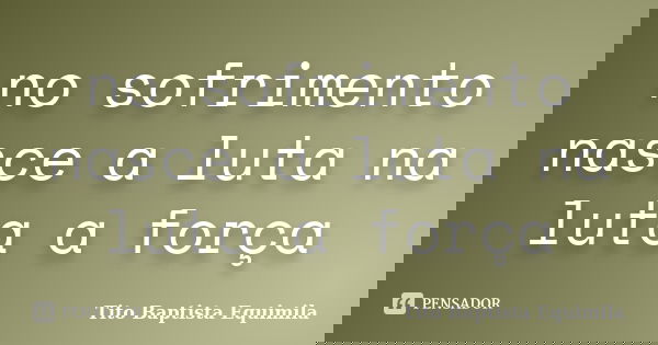 no sofrimento nasce a luta na luta a força... Frase de Tito Baptista Equimila.