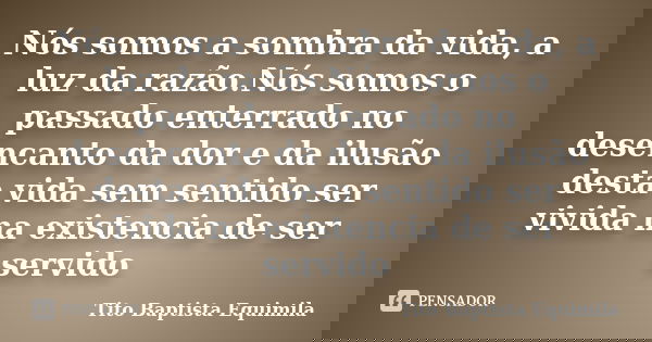 Nós somos a sombra da vida, a luz da razão.Nós somos o passado enterrado no desencanto da dor e da ilusão desta vida sem sentido ser vivida na existencia de ser... Frase de Tito Baptista Equimila.