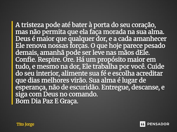 A tristeza pode até bater à porta do seu coração, mas não permita que ela faça morada na sua alma. Deus é maior que qualquer dor, e a cada amanhecer Ele renova ... Frase de Tito Jorge.