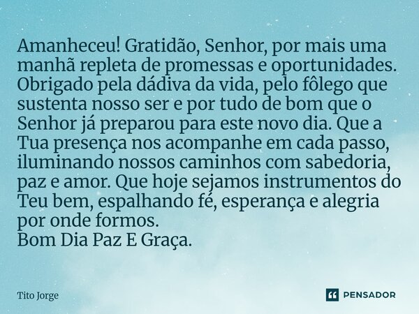 Amanheceu! Gratidão, Senhor, por mais uma manhã repleta de promessas e oportunidades. Obrigado pela dádiva da vida, pelo fôlego que sustenta nosso ser e por tud... Frase de Tito Jorge.