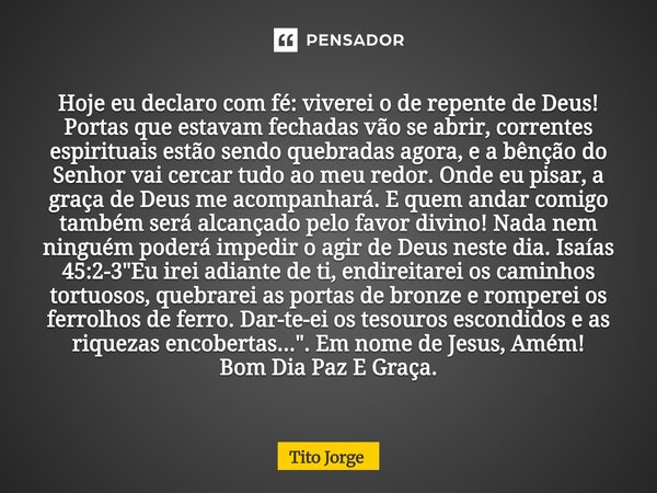 Hoje eu declaro com fé: viverei o de repente de Deus! Portas que estavam fechadas vão se abrir, correntes espirituais estão sendo quebradas agora, e a bênção do... Frase de Tito Jorge.