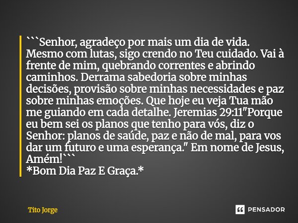 ```Senhor, agradeço por mais um dia de vida. Mesmo com lutas, sigo crendo no Teu cuidado. Vai à frente de mim, quebrando correntes e abrindo caminhos. Derrama ... Frase de Tito Jorge.