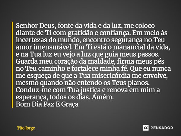 Senhor Deus, fonte da vida e da luz, me coloco diante de Ti com gratidão e confiança. Em meio às incertezas do mundo, encontro segurança no Teu amor imensurável... Frase de Tito Jorge.
