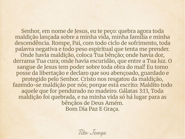 Senhor, em nome de Jesus, eu te peço: quebra agora toda maldição lançada sobre a minha vida, minha família e minha descendência. Rompe, Pai, com todo ciclo de s... Frase de Tito Jorge.