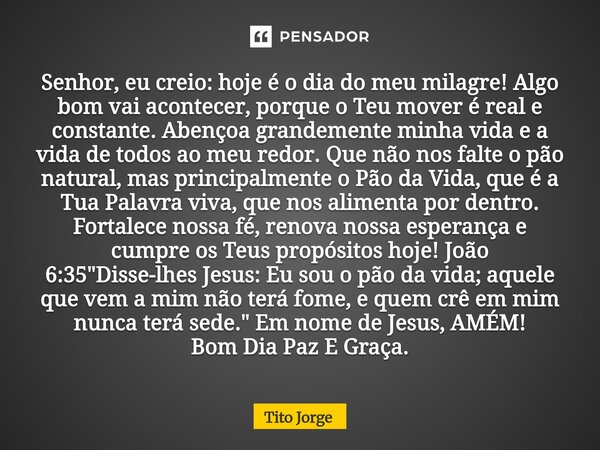 Senhor, eu creio: hoje é o dia do meu milagre! Algo bom vai acontecer, porque o Teu mover é real e constante. Abençoa grandemente minha vida e a vida de todos a... Frase de Tito Jorge.