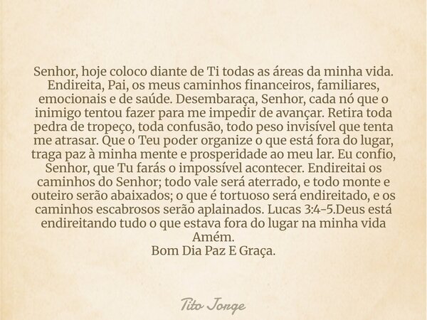Senhor, hoje coloco diante de Ti todas as áreas da minha vida. Endireita, Pai, os meus caminhos financeiros, familiares, emocionais e de saúde. Desembaraça, Sen... Frase de Tito Jorge.