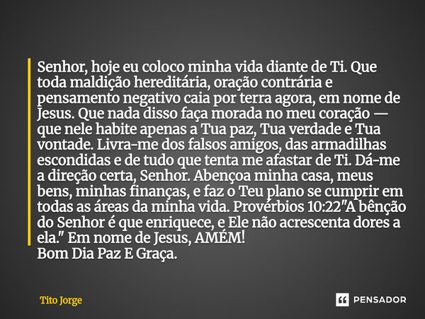 Senhor, hoje eu coloco minha vida diante de Ti. Que toda maldição hereditária, oração contrária e pensamento negativo caia por terra agora, em nome de Jesus. Qu... Frase de Tito Jorge.