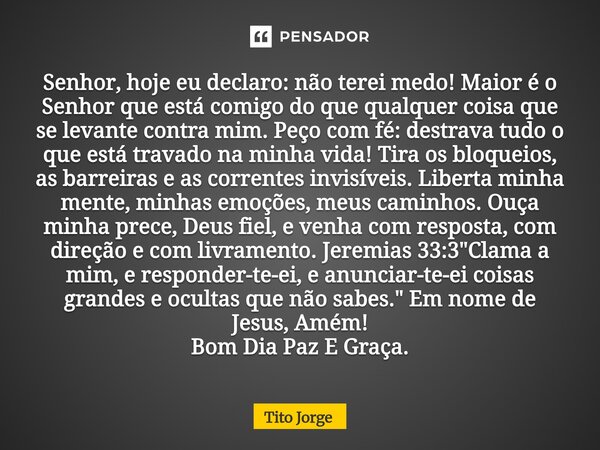 Senhor, hoje eu declaro: não terei medo! Maior é o Senhor que está comigo do que qualquer coisa que se levante contra mim. Peço com fé: destrava tudo o que está... Frase de Tito Jorge.