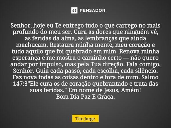 Senhor, hoje eu Te entrego tudo o que carrego no mais profundo do meu ser. Cura as dores que ninguém vê, as feridas da alma, as lembranças que ainda machucam. R... Frase de Tito Jorge.