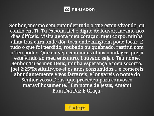 Senhor, mesmo sem entender tudo o que estou vivendo, eu confio em Ti. Tu és bom, fiel e digno de louvor, mesmo nos dias difíceis. Visita agora meu coração, meu ... Frase de Tito Jorge.