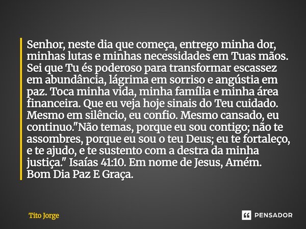 Senhor, neste dia que começa, entrego minha dor, minhas lutas e minhas necessidades em Tuas mãos. Sei que Tu és poderoso para transformar escassez em abundância... Frase de Tito Jorge.