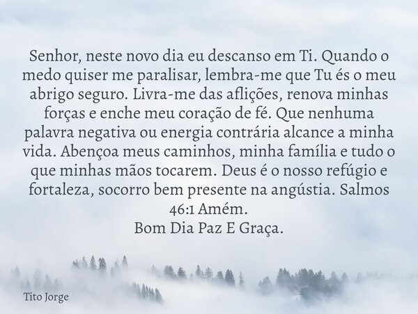 Senhor, neste novo dia eu descanso em Ti. Quando o medo quiser me paralisar, lembra-me que Tu és o meu abrigo seguro. Livra-me das aflições, renova minhas força... Frase de Tito Jorge.