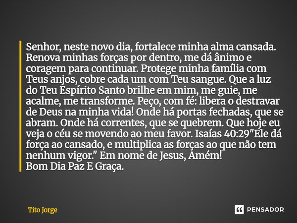 Senhor, neste novo dia, fortalece minha alma cansada. Renova minhas forças por dentro, me dá ânimo e coragem para continuar. Protege minha família com Teus anjo... Frase de Tito Jorge.
