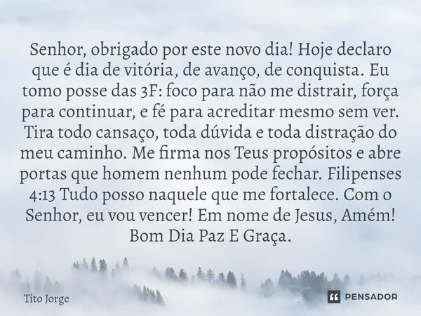Senhor, obrigado por este novo dia! Hoje declaro que é dia de vitória, de avanço, de conquista. Eu tomo posse das 3F: foco para não me distrair, força para cont... Frase de Tito Jorge.