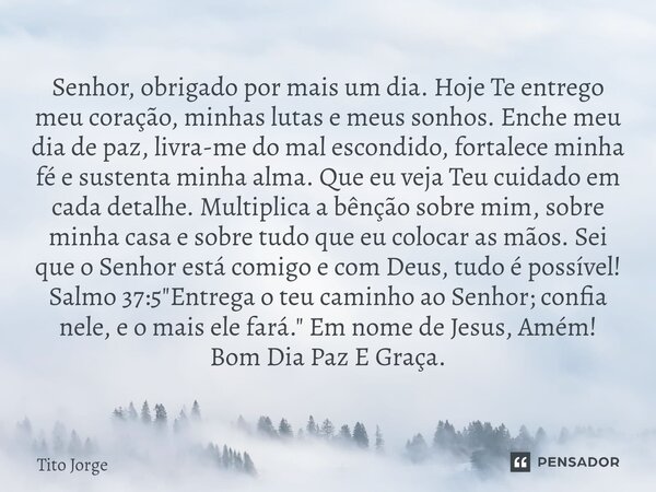 Senhor, obrigado por mais um dia. Hoje Te entrego meu coração, minhas lutas e meus sonhos. Enche meu dia de paz, livra-me do mal escondido, fortalece minha fé e... Frase de Tito Jorge.