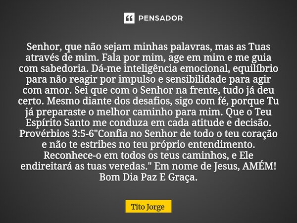 Senhor, que não sejam minhas palavras, mas as Tuas através de mim. Fala por mim, age em mim e me guia com sabedoria. Dá-me inteligência emocional, equilíbrio pa... Frase de Tito Jorge.