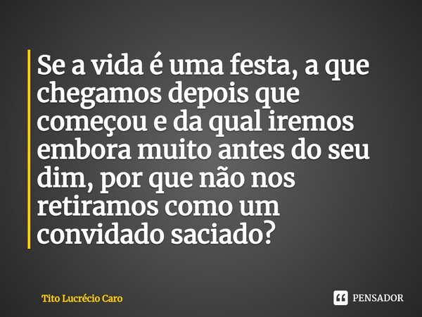⁠Se a vida é uma festa, a que chegamos depois que começou e da qual iremos embora muito antes do seu dim, por que não nos retiramos como um convidado saciado?... Frase de Tito Lucrécio Caro.