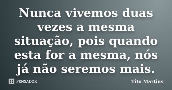 Nunca vivemos duas vezes a mesma situação, pois quando esta for a mesma, nós já não seremos mais.... Frase de Tito Martins.