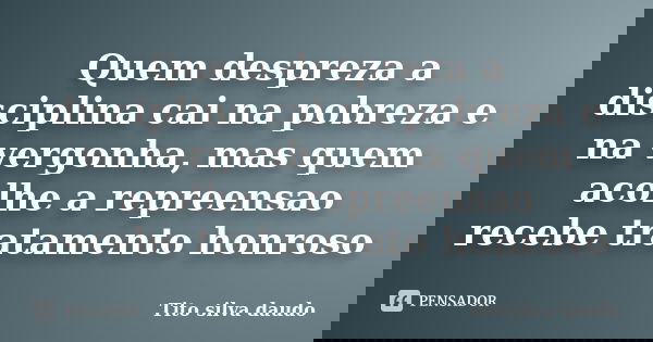 Quem despreza a disciplina cai na pobreza e na vergonha, mas quem acolhe a repreensao recebe tratamento honroso... Frase de tito silva daudo.