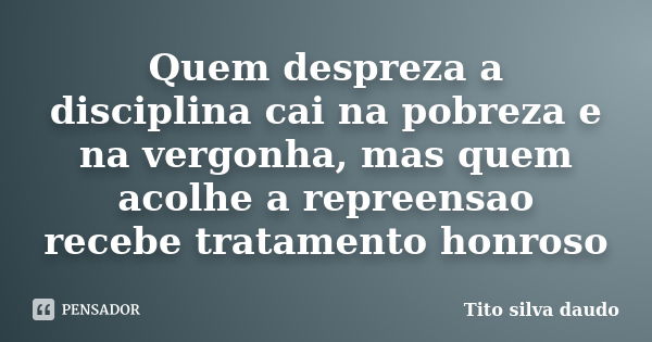 Quem despreza a disciplina cai na pobreza e na vergonha, mas quem acolhe a repreensao recebe tratamento honroso... Frase de tito silva daudo.