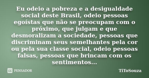 Eu odeio a pobreza e a desigualdade social deste Brasil, odeio pessoas egoístas que não se preocupam com o próximo, que julgam e que desmoralizam a sociedade, p... Frase de TiToSouza.