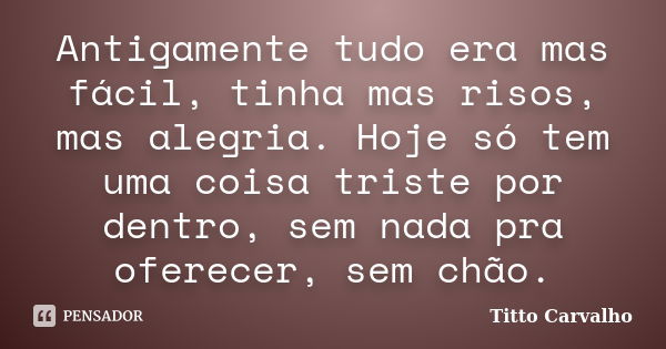 Antigamente tudo era mas fácil, tinha mas risos, mas alegria. Hoje só tem uma coisa triste por dentro, sem nada pra oferecer, sem chão.... Frase de Titto Carvalho.