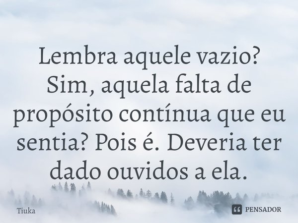 ⁠Lembra aquele vazio? Sim, aquela falta de propósito contínua que eu sentia? Pois é. Deveria ter dado ouvidos a ela.... Frase de Tiuka.